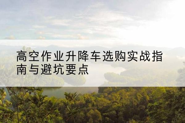 沈丘升降车怎么选-高空作业升降车选购实战指南与避坑要点