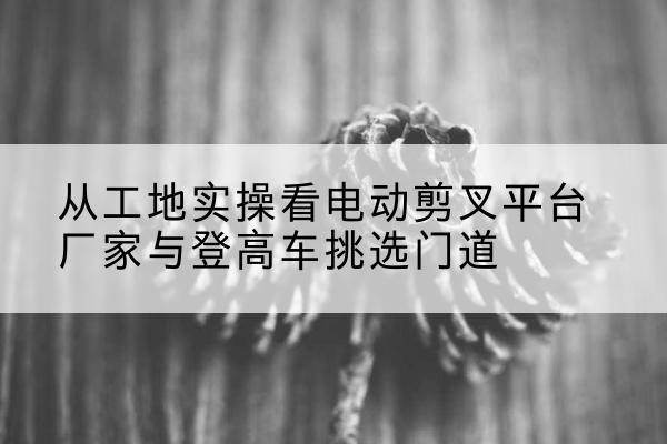 沈丘电动剪叉升降平台厂家-从工地实操看电动剪叉平台厂家与登高车挑选门道