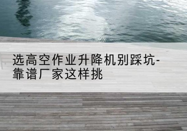 沈丘剪叉式升降机厂家-选高空作业升降机别踩坑-靠谱厂家这样挑