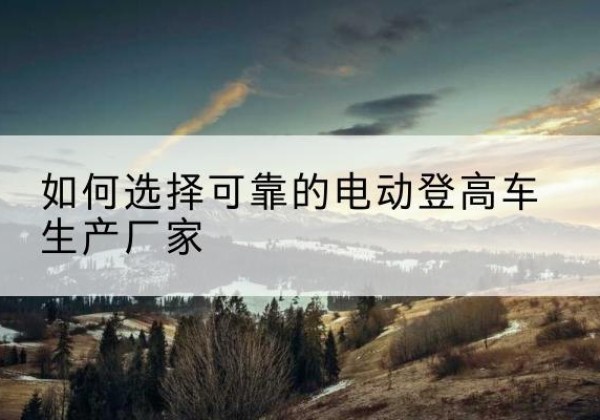 沈丘电动登高车厂家-如何选择可靠的电动登高车生产厂家