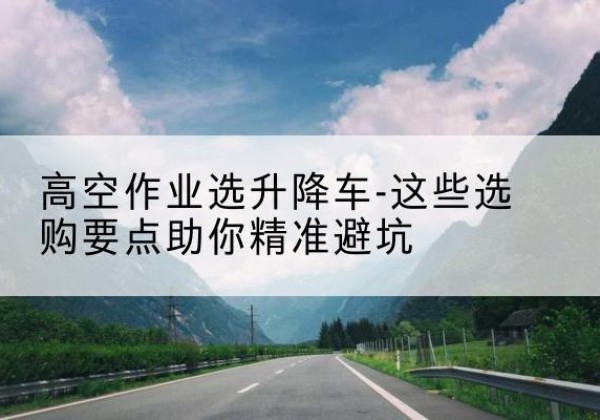 沈丘升降车厂家-高空作业选升降车-这些选购要点助你*避坑