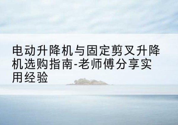 沈丘电动升降机怎么选-电动升降机与固定剪叉升降机选购指南-老师傅分享实用经验