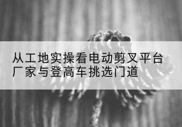 沈丘电动剪叉升降平台厂家-从工地实操看电动剪叉平台厂家与登高车挑选门道