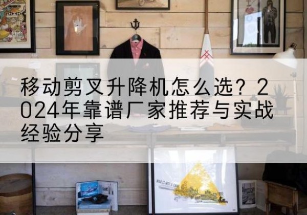沈丘升降平台厂家推荐-移动剪叉升降机怎么选？2024年靠谱厂家推荐与实战经验分享